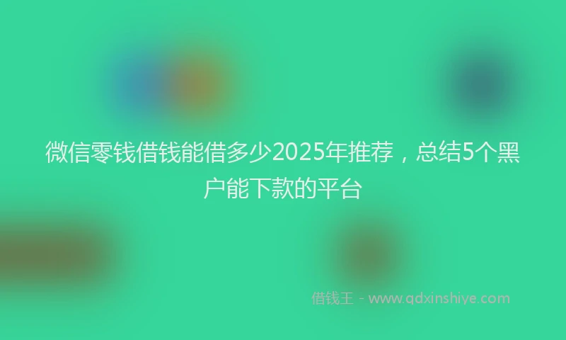 微信零钱借钱能借多少2025年推荐，总结5个黑户能下款的平台