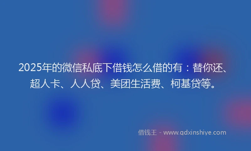 2025年的微信私底下借钱怎么借的有：替你还、超人卡、人人贷、美团生活费、柯基贷等。