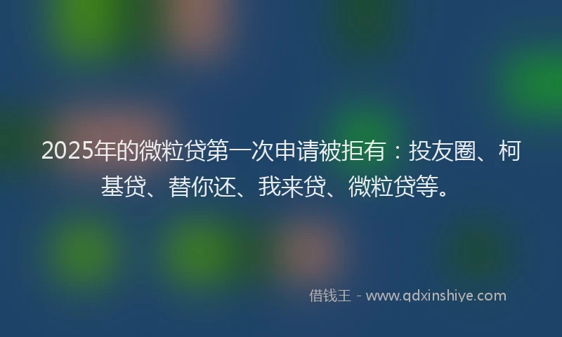 2025年的微粒贷第一次申请被拒有：投友圈、柯基贷、替你还、我来贷、微粒贷等。