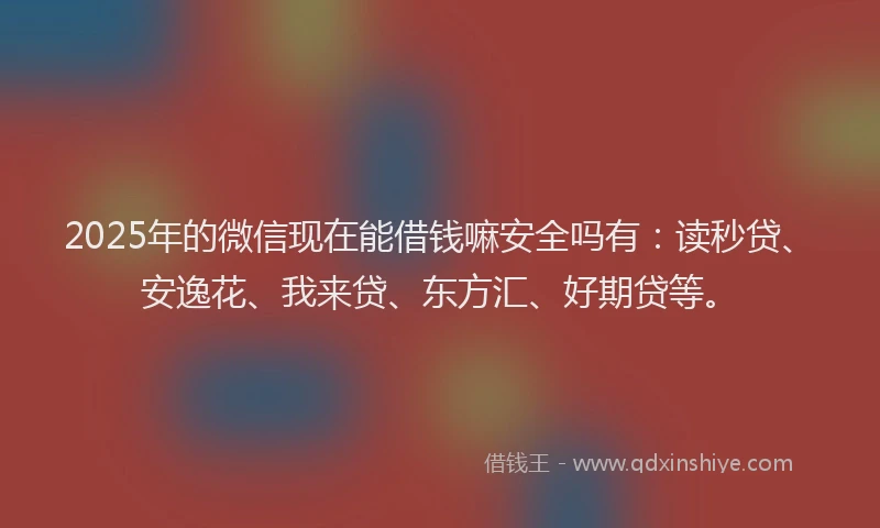 2025年的微信现在能借钱嘛安全吗有：读秒贷、安逸花、我来贷、东方汇、好期贷等。