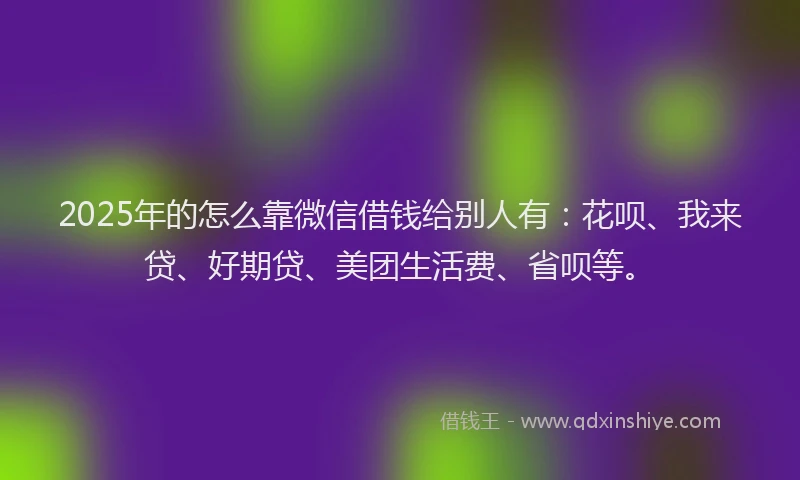 2025年的怎么靠微信借钱给别人有：花呗、我来贷、好期贷、美团生活费、省呗等。