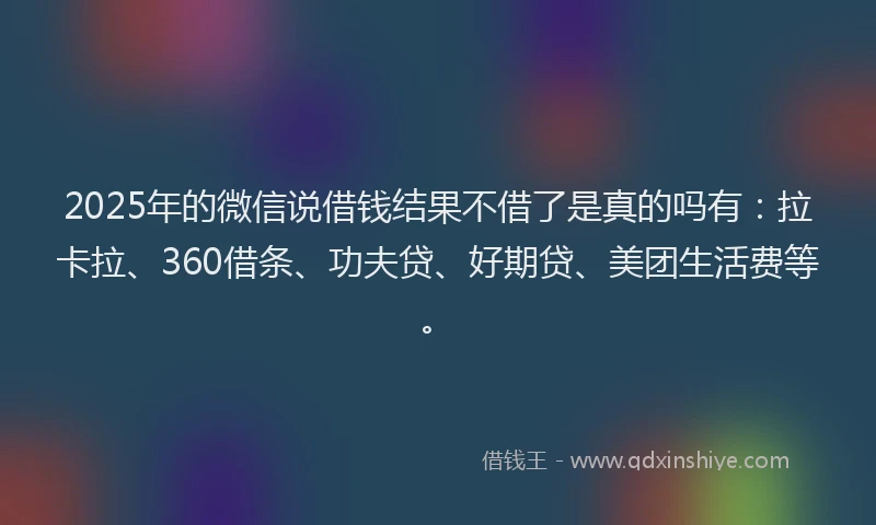 2025年的微信说借钱结果不借了是真的吗有：拉卡拉、360借条、功夫贷、好期贷、美团生活费等。