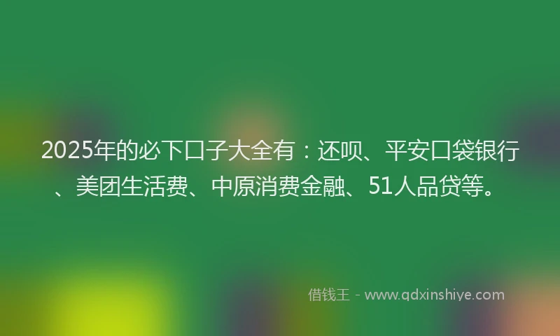 2025年的必下口子大全有：还呗、平安口袋银行、美团生活费、中原消费金融、51人品贷等。
