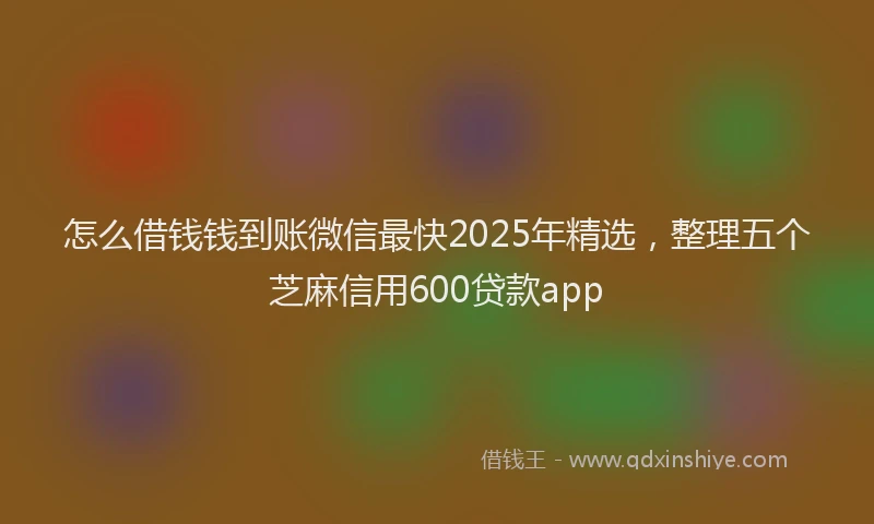 怎么借钱钱到账微信最快2025年精选，整理五个芝麻信用600贷款app