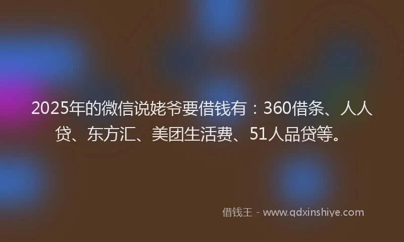 2025年的微信说姥爷要借钱有：360借条、人人贷、东方汇、美团生活费、51人品贷等。