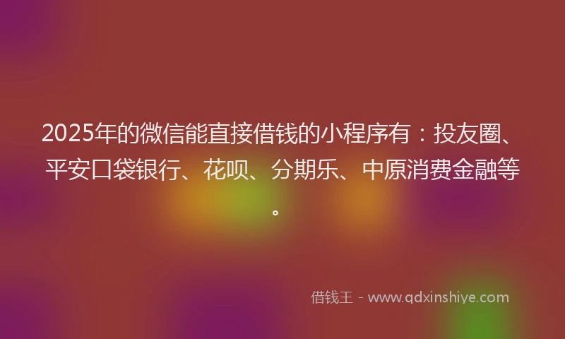 2025年的微信能直接借钱的小程序有：投友圈、平安口袋银行、花呗、分期乐、中原消费金融等。