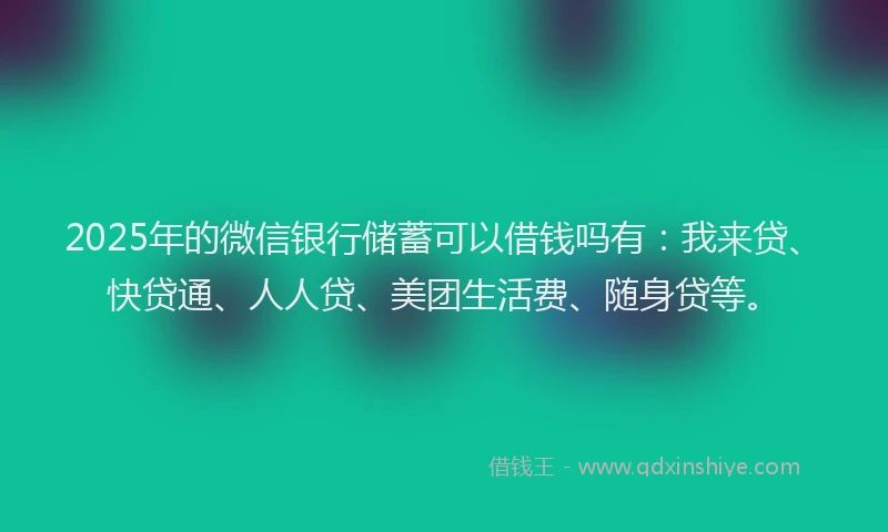 2025年的微信银行储蓄可以借钱吗有：我来贷、快贷通、人人贷、美团生活费、随身贷等。