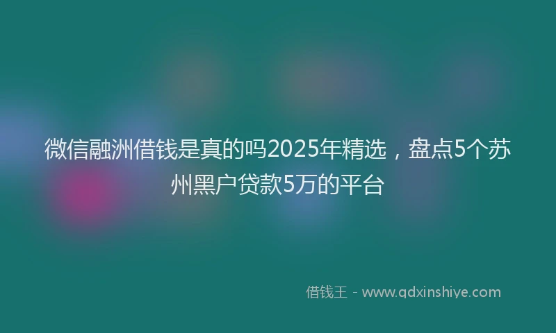 微信融洲借钱是真的吗2025年精选，盘点5个苏州黑户贷款5万的平台