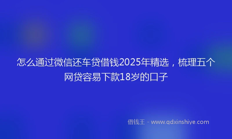 怎么通过微信还车贷借钱2025年精选，梳理五个网贷容易下款18岁的口子