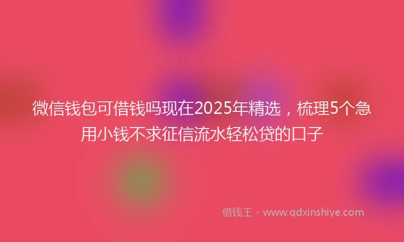 微信钱包可借钱吗现在2025年精选，梳理5个急用小钱不求征信流水轻松贷的口子