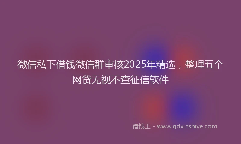 微信私下借钱微信群审核2025年精选，整理五个网贷无视不查征信软件
