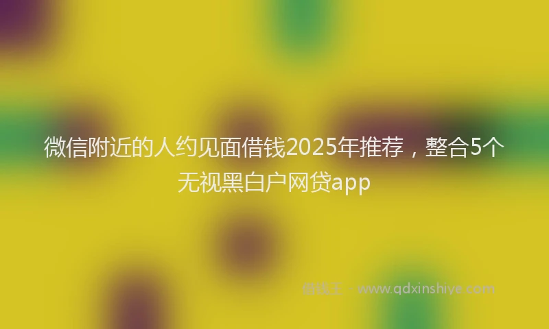 微信附近的人约见面借钱2025年推荐，整合5个无视黑白户网贷app