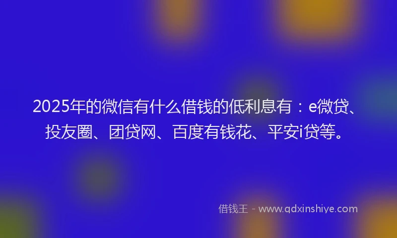 2025年的微信有什么借钱的低利息有：e微贷、投友圈、团贷网、百度有钱花、平安i贷等。