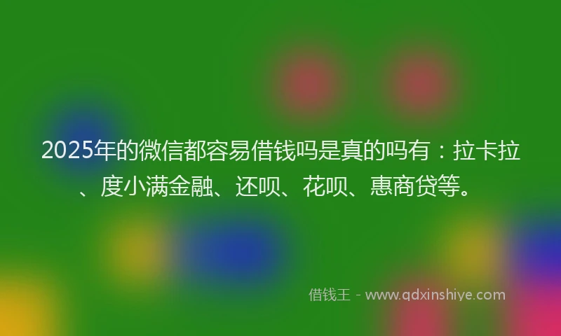 2025年的微信都容易借钱吗是真的吗有：拉卡拉、度小满金融、还呗、花呗、惠商贷等。