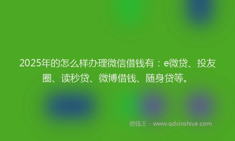 2025年的怎么样办理微信借钱有：e微贷、投友圈、读秒贷、微博借钱、随身贷等。