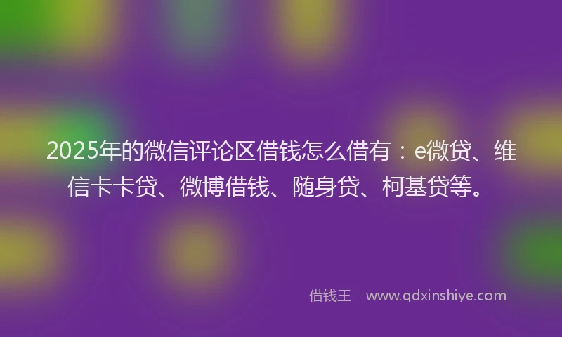 2025年的微信评论区借钱怎么借有：e微贷、维信卡卡贷、微博借钱、随身贷、柯基贷等。