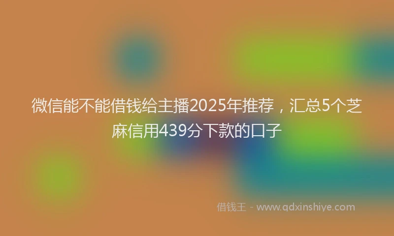 微信能不能借钱给主播2025年推荐，汇总5个芝麻信用439分下款的口子