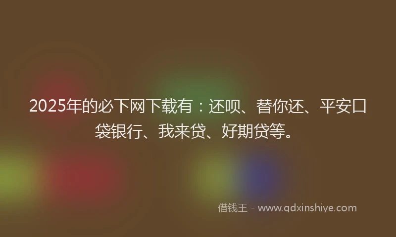 2025年的必下网下载有：还呗、替你还、平安口袋银行、我来贷、好期贷等。