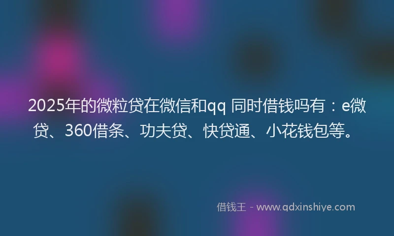 2025年的微粒贷在微信和qq 同时借钱吗有：e微贷、360借条、功夫贷、快贷通、小花钱包等。
