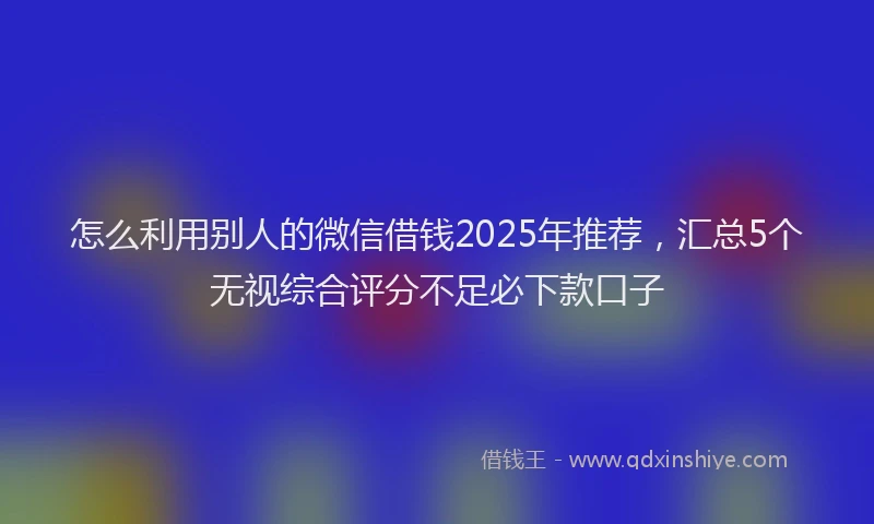 怎么利用别人的微信借钱2025年推荐，汇总5个无视综合评分不足必下款口子