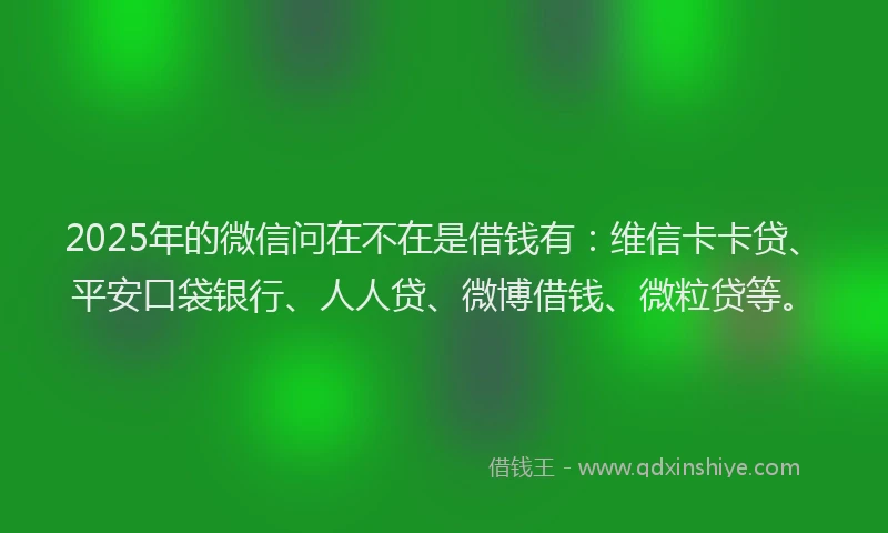2025年的微信问在不在是借钱有：维信卡卡贷、平安口袋银行、人人贷、微博借钱、微粒贷等。