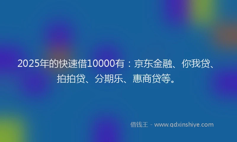 2025年的快速借10000有：京东金融、你我贷、拍拍贷、分期乐、惠商贷等。