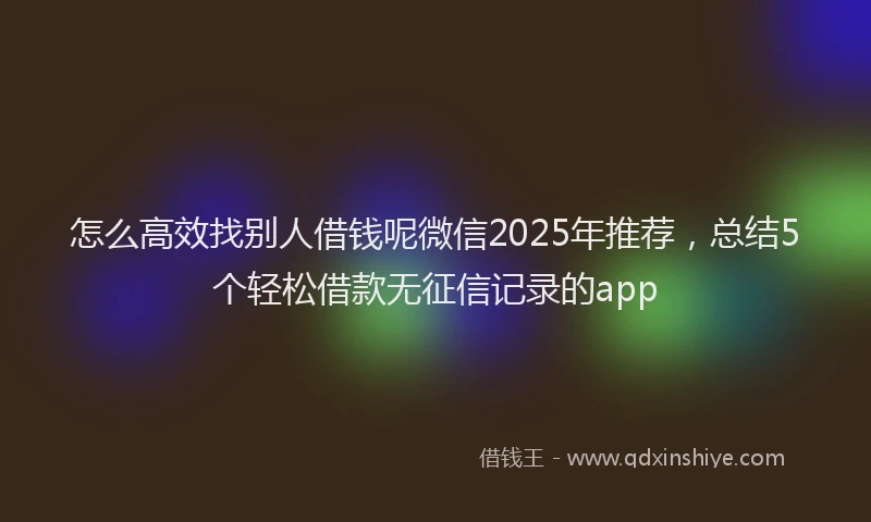 怎么高效找别人借钱呢微信2025年推荐，总结5个轻松借款无征信记录的app