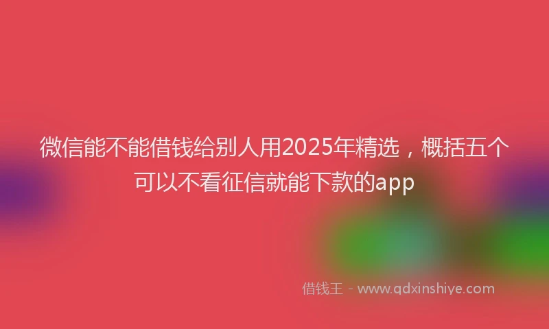 微信能不能借钱给别人用2025年精选，概括五个可以不看征信就能下款的app
