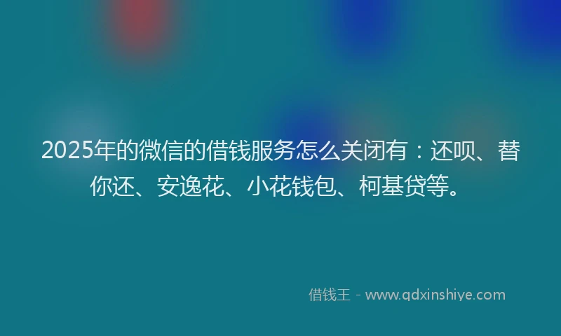 2025年的微信的借钱服务怎么关闭有：还呗、替你还、安逸花、小花钱包、柯基贷等。