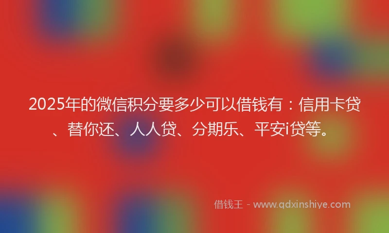 2025年的微信积分要多少可以借钱有：信用卡贷、替你还、人人贷、分期乐、平安i贷等。