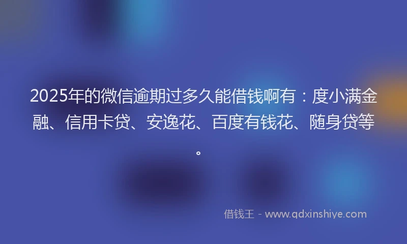 2025年的微信逾期过多久能借钱啊有：度小满金融、信用卡贷、安逸花、百度有钱花、随身贷等。