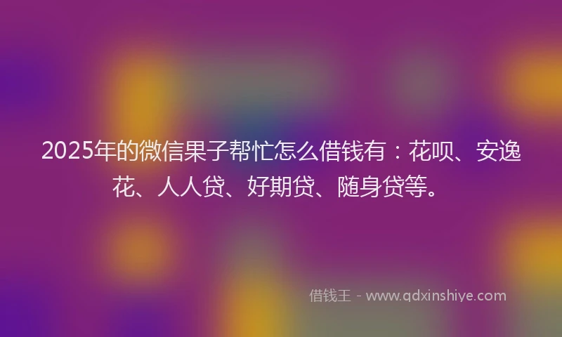 2025年的微信果子帮忙怎么借钱有：花呗、安逸花、人人贷、好期贷、随身贷等。