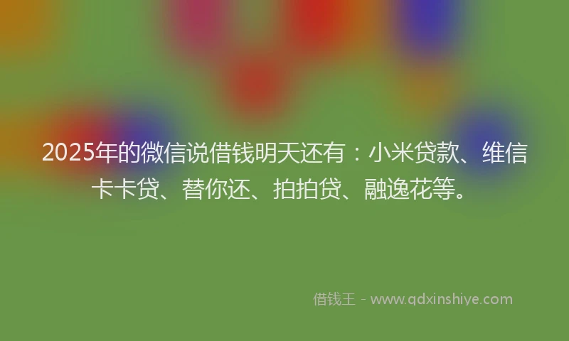2025年的微信说借钱明天还有：小米贷款、维信卡卡贷、替你还、拍拍贷、融逸花等。