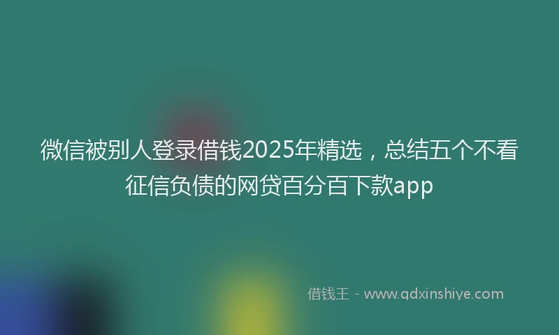 微信被别人登录借钱2025年精选，总结五个不看征信负债的网贷百分百下款app