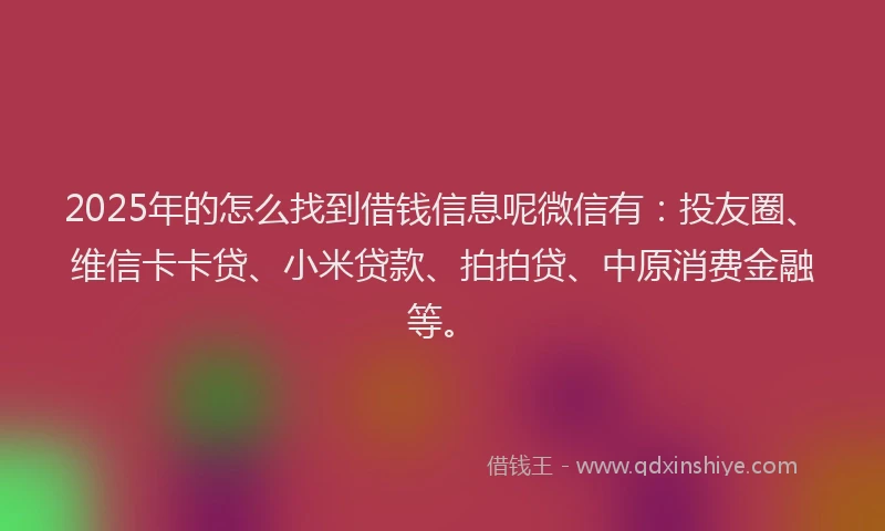 2025年的怎么找到借钱信息呢微信有：投友圈、维信卡卡贷、小米贷款、拍拍贷、中原消费金融等。