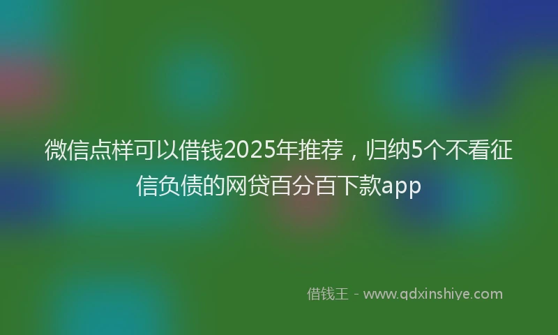 微信点样可以借钱2025年推荐，归纳5个不看征信负债的网贷百分百下款app