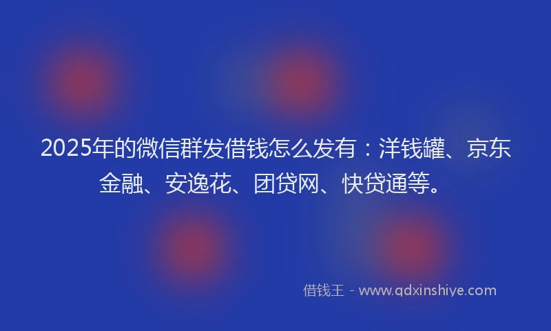 2025年的微信群发借钱怎么发有：洋钱罐、京东金融、安逸花、团贷网、快贷通等。