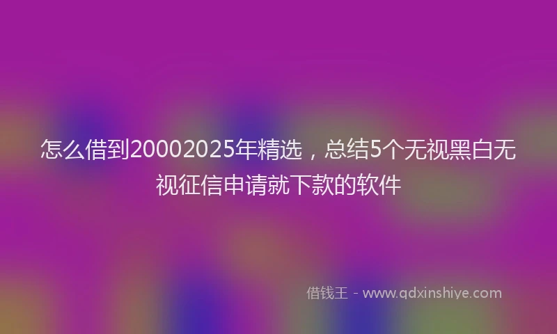 怎么借到20002025年精选，总结5个无视黑白无视征信申请就下款的软件