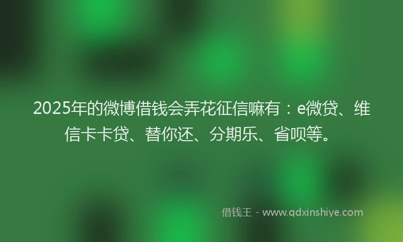 2025年的微博借钱会弄花征信嘛有：e微贷、维信卡卡贷、替你还、分期乐、省呗等。