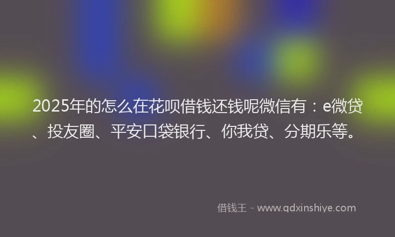 2025年的怎么在花呗借钱还钱呢微信有：e微贷、投友圈、平安口袋银行、你我贷、分期乐等。