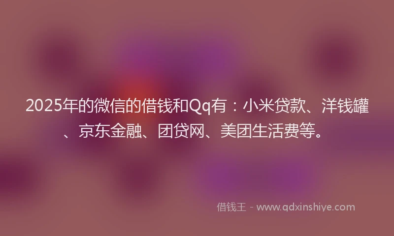 2025年的微信的借钱和Qq有：小米贷款、洋钱罐、京东金融、团贷网、美团生活费等。