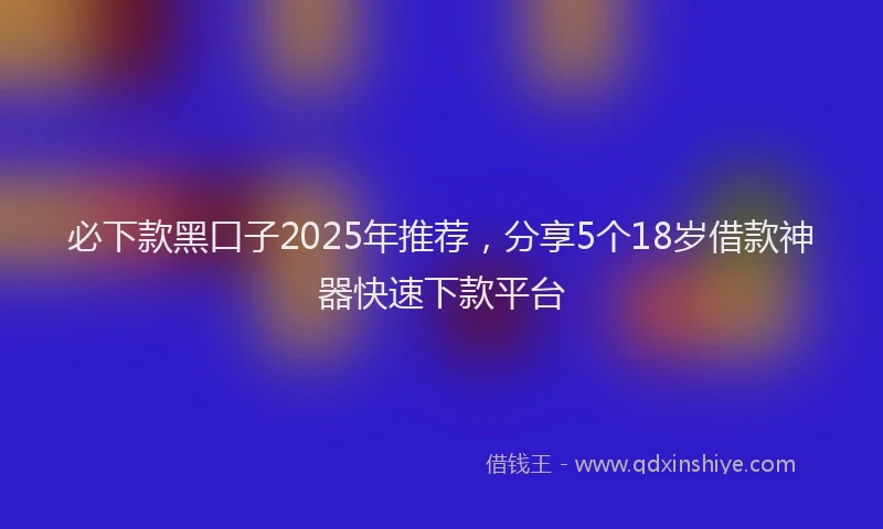 必下款黑口子2025年推荐，分享5个18岁借款神器快速下款平台