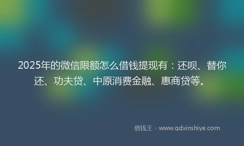 2025年的微信限额怎么借钱提现有：还呗、替你还、功夫贷、中原消费金融、惠商贷等。