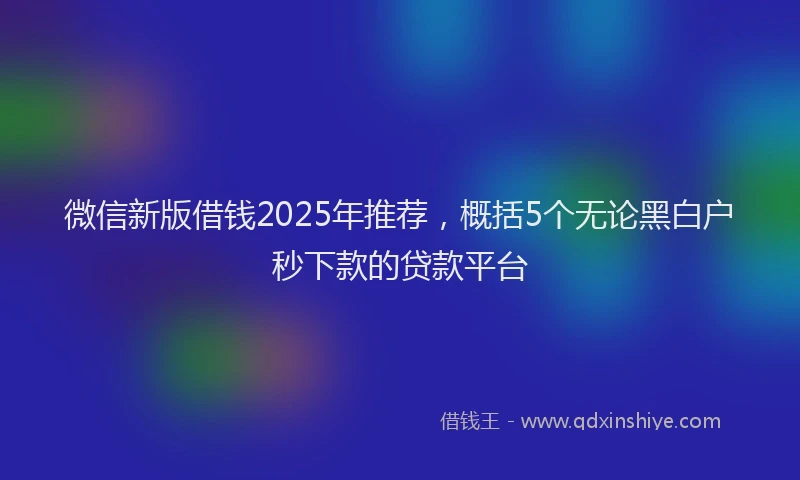 微信新版借钱2025年推荐，概括5个无论黑白户秒下款的贷款平台
