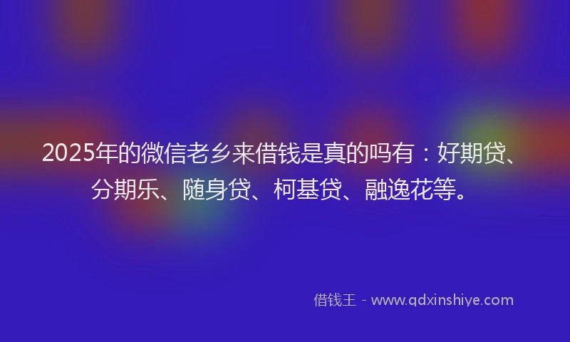2025年的微信老乡来借钱是真的吗有：好期贷、分期乐、随身贷、柯基贷、融逸花等。