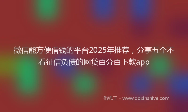 微信能方便借钱的平台2025年推荐，分享五个不看征信负债的网贷百分百下款app