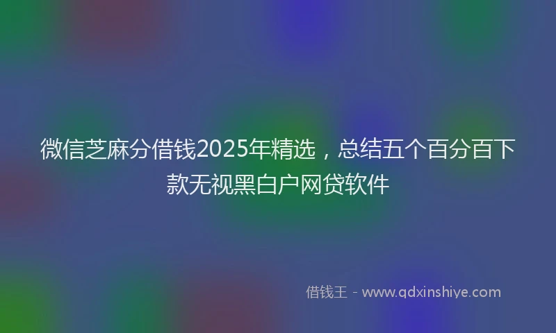 微信芝麻分借钱2025年精选，总结五个百分百下款无视黑白户网贷软件