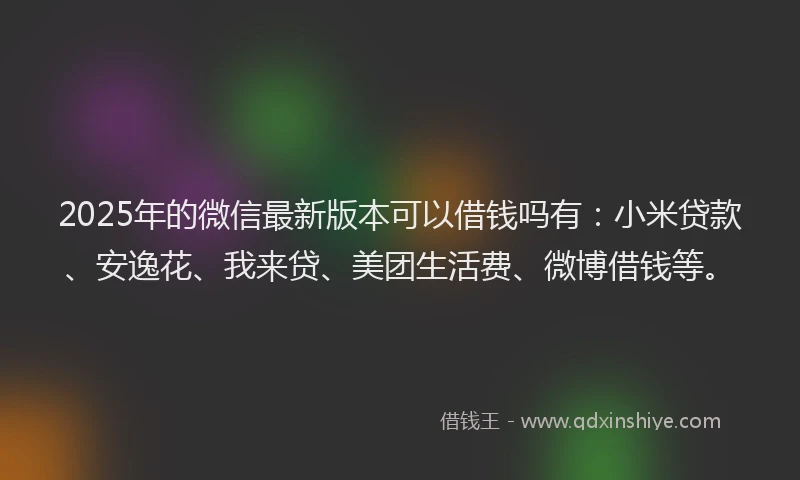 2025年的微信最新版本可以借钱吗有：小米贷款、安逸花、我来贷、美团生活费、微博借钱等。