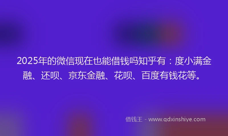 2025年的微信现在也能借钱吗知乎有：度小满金融、还呗、京东金融、花呗、百度有钱花等。