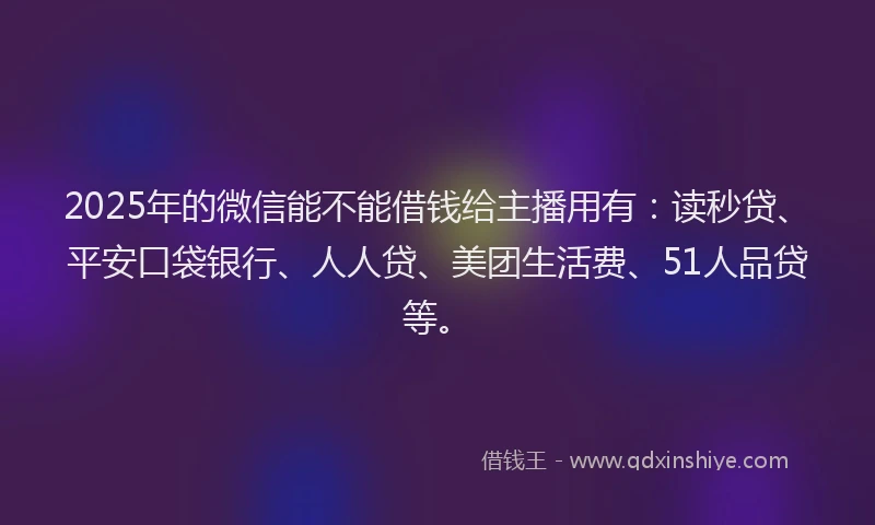 2025年的微信能不能借钱给主播用有：读秒贷、平安口袋银行、人人贷、美团生活费、51人品贷等。